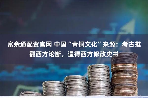 富余通配资官网 中国“青铜文化”来源：考古推翻西方论断，逼得西方修改史书