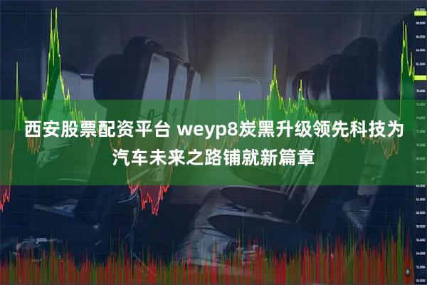 西安股票配资平台 weyp8炭黑升级领先科技为汽车未来之路铺就新篇章