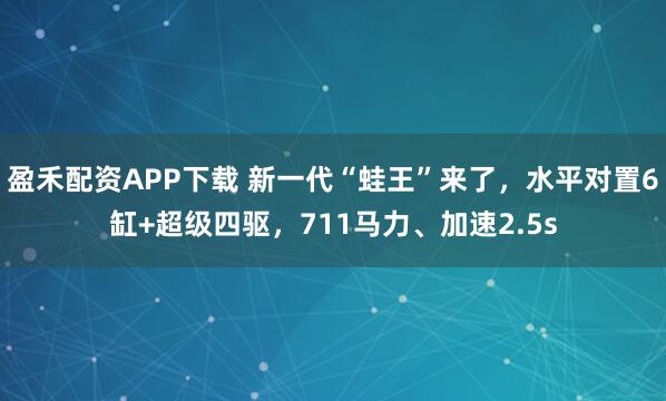 盈禾配资APP下载 新一代“蛙王”来了，水平对置6缸+超级四驱，711马力、加速2.5s