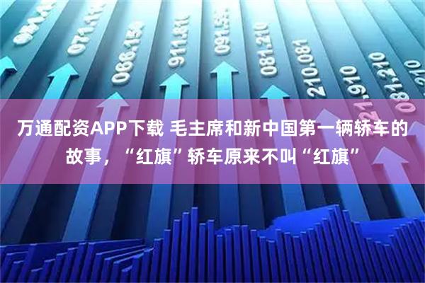 万通配资APP下载 毛主席和新中国第一辆轿车的故事，“红旗”轿车原来不叫“红旗”