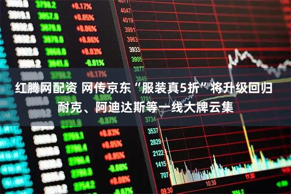 红腾网配资 网传京东“服装真5折”将升级回归 耐克、阿迪达斯等一线大牌云集