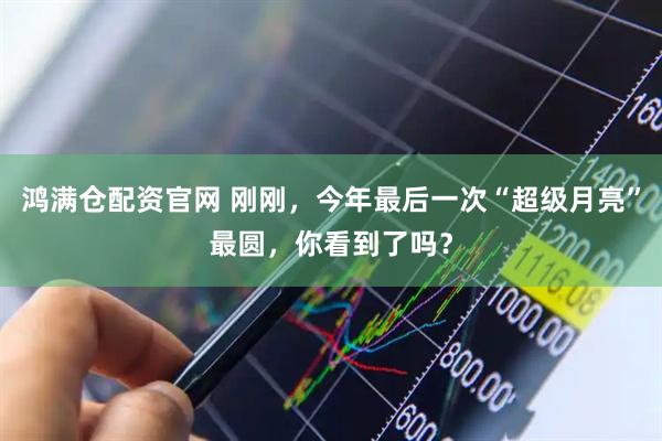 鸿满仓配资官网 刚刚，今年最后一次“超级月亮”最圆，你看到了吗？