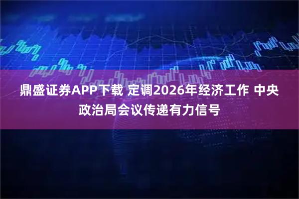 鼎盛证券APP下载 定调2026年经济工作 中央政治局会议传递有力信号