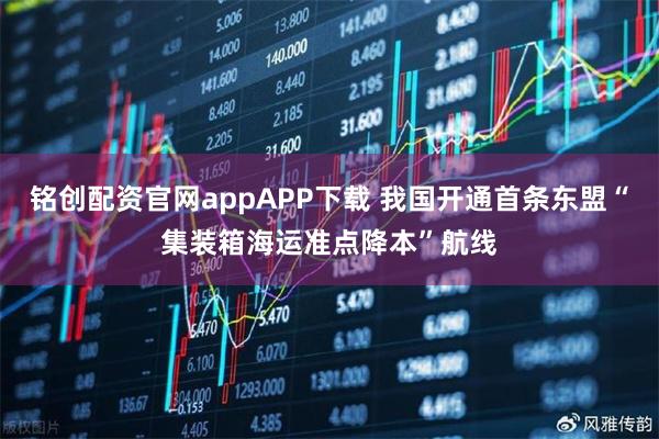 铭创配资官网appAPP下载 我国开通首条东盟“集装箱海运准点降本”航线