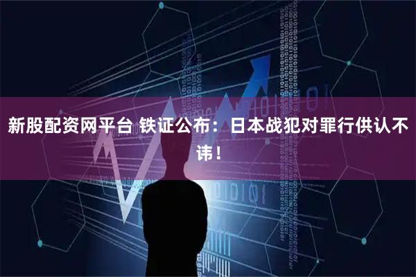 新股配资网平台 铁证公布：日本战犯对罪行供认不讳！