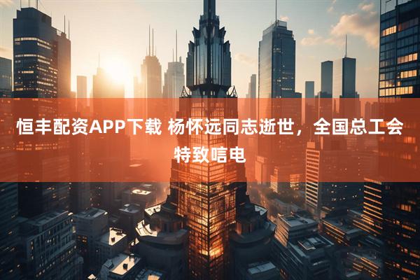恒丰配资APP下载 杨怀远同志逝世，全国总工会特致唁电