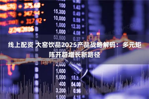 线上配资 大窑饮品2025产品战略解码：多元矩阵开辟增长新路径