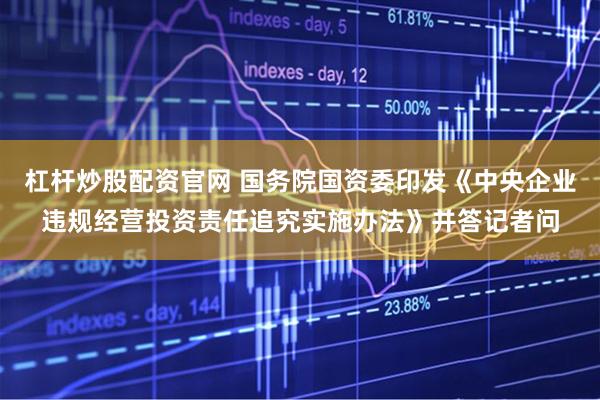 杠杆炒股配资官网 国务院国资委印发《中央企业违规经营投资责任追究实施办法》并答记者问