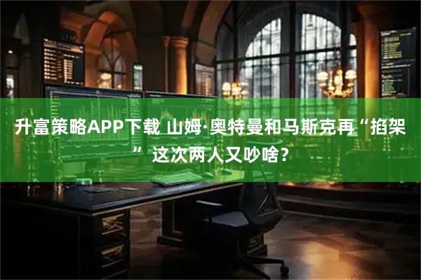 升富策略APP下载 山姆·奥特曼和马斯克再“掐架” 这次两人又吵啥？