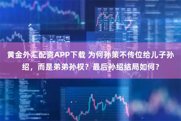 黄金外汇配资APP下载 为何孙策不传位给儿子孙绍，而是弟弟孙权？最后孙绍结局如何？