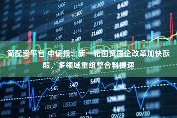 简配资平台 中证报：新一轮国资国企改革加快酝酿，多领域重组整合料提速