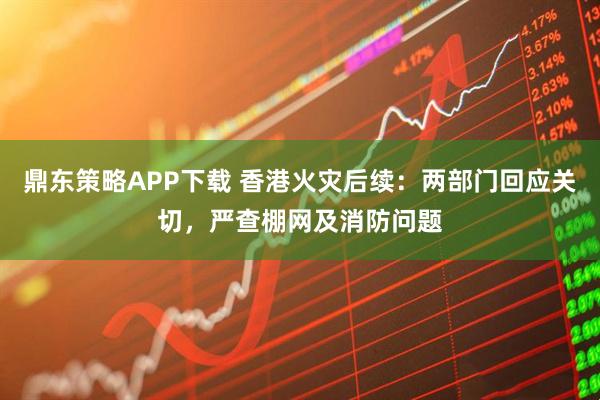 鼎东策略APP下载 香港火灾后续：两部门回应关切，严查棚网及消防问题