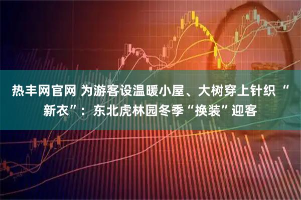 热丰网官网 为游客设温暖小屋、大树穿上针织 “新衣”：东北虎林园冬季“换装”迎客
