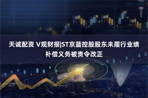 天诚配资 V观财报|ST京蓝控股股东未履行业绩补偿义务被责令改正