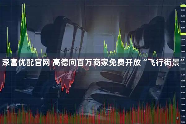 深富优配官网 高德向百万商家免费开放“飞行街景”