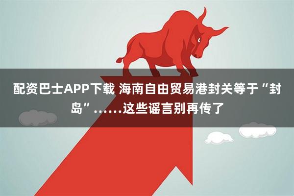 配资巴士APP下载 海南自由贸易港封关等于“封岛”……这些谣言别再传了