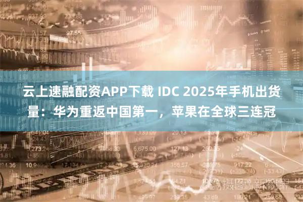 云上速融配资APP下载 IDC 2025年手机出货量：华为重返中国第一，苹果在全球三连冠
