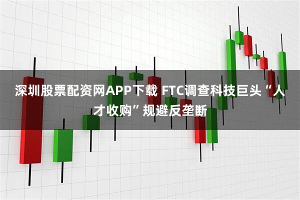 深圳股票配资网APP下载 FTC调查科技巨头“人才收购”规避反垄断