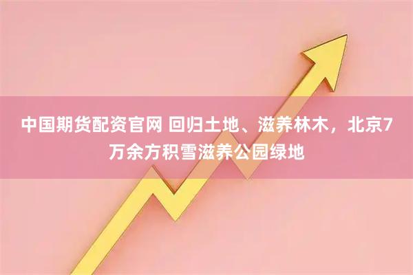 中国期货配资官网 回归土地、滋养林木，北京7万余方积雪滋养公园绿地