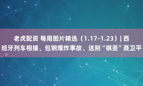 老虎配资 每周图片精选（1.17-1.23）| 西班牙列车相撞、包钢爆炸事故、送别“棋圣”聂卫平