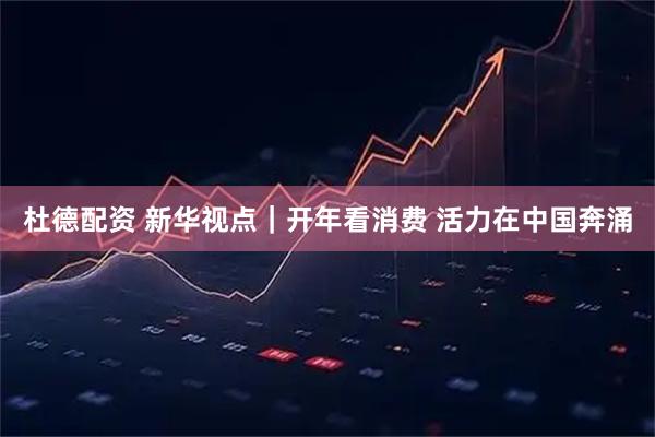 杜德配资 新华视点｜开年看消费 活力在中国奔涌