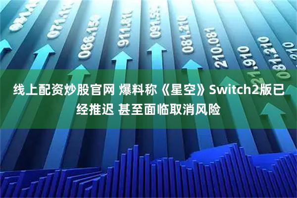 线上配资炒股官网 爆料称《星空》Switch2版已经推迟 甚至面临取消风险