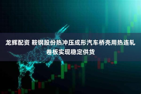 龙辉配资 鞍钢股份热冲压成形汽车桥壳用热连轧卷板实现稳定供货