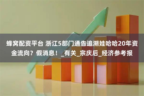 蜂窝配资平台 浙江5部门通告追溯娃哈哈20年资金流向？假消息！_有关_宗庆后_经济参考报