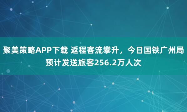 聚美策略APP下载 返程客流攀升，今日国铁广州局预计发送旅客256.2万人次