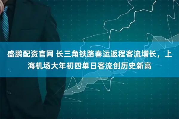 盛鹏配资官网 长三角铁路春运返程客流增长，上海机场大年初四单日客流创历史新高