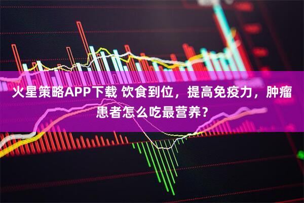 火星策略APP下载 饮食到位，提高免疫力，肿瘤患者怎么吃最营养？