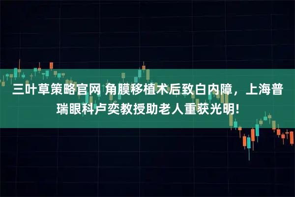 三叶草策略官网 角膜移植术后致白内障，上海普瑞眼科卢奕教授助老人重获光明!