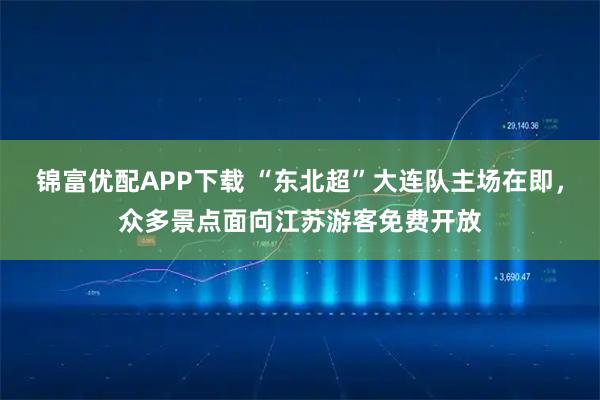 锦富优配APP下载 “东北超”大连队主场在即，众多景点面向江苏游客免费开放