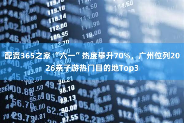配资365之家 “六一”热度攀升70%,广州位列2026亲子游热门目的地Top3