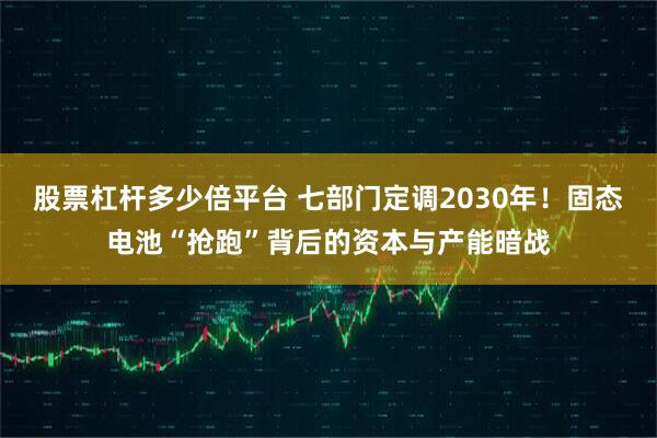 股票杠杆多少倍平台 七部门定调2030年！固态电池“抢跑”背后的资本与产能暗战